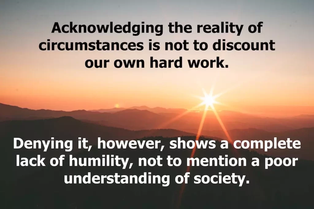 Quote: Acknowledging the reality of circumstances is not to discount our own hard work. Denying it, however, shows a complete lack of humility, not to mention a poor understanding of society.