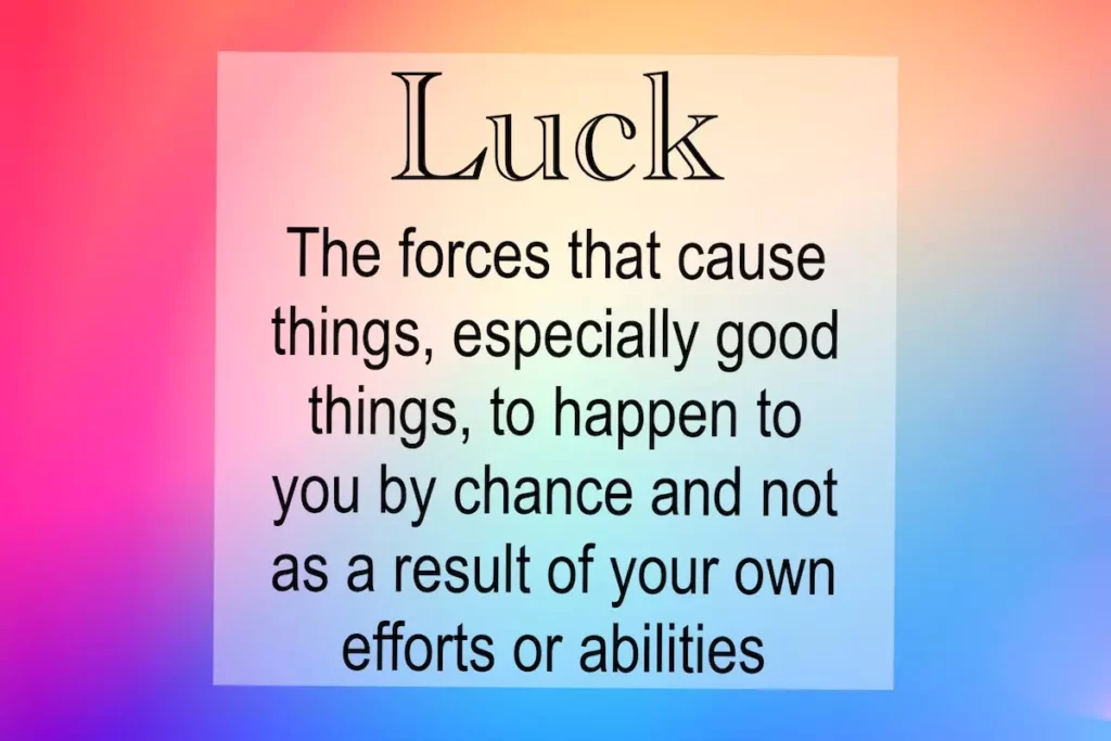 Luck: The forces that cause things, especially good things, to happen to you by chance and not as a result of your own efforts or abilities.