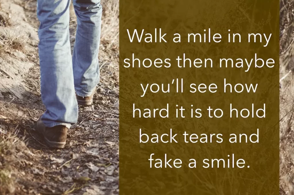 Image of man's legs walking with the text overlay: Walk a mile in my shoes then maybe you'll see how hard it is to hold back tears and fake a smile.