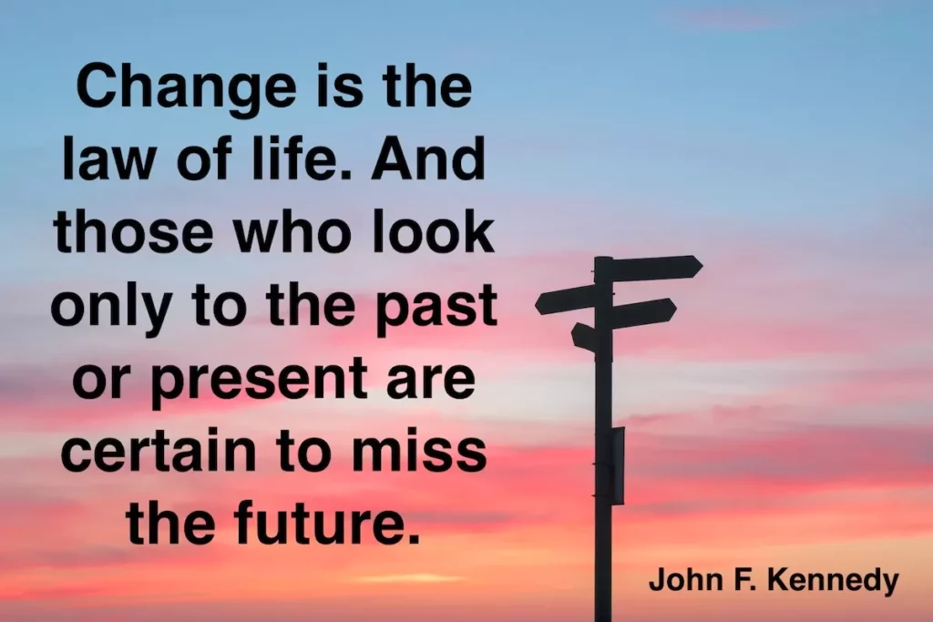 John F. Kennedy quote: Change is the law of life. And those who look only to the past or present are certain to miss the future.