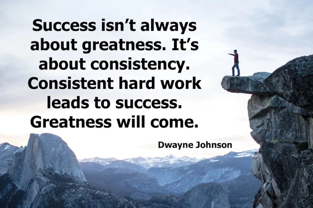 Dwayne Johnson: Success isn't always about greatness. It's about consistency. Consistent hard work leads to success. Greatness will come.