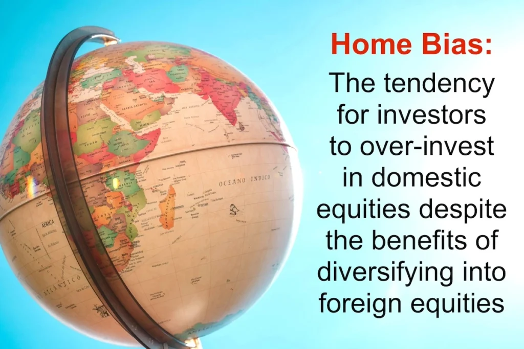 Home Bias: The tendency for investors to over-invest in domestic equities despite the benefits of diversifying into foreign equities.